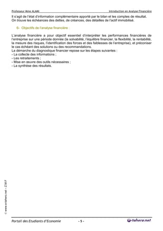 Professeur Mme ALAMI Introduction en Analyse Financière 
Portail des Etudiants d’Economie - 5 - 
© www.e-tahero.net – Z.M.F 
Il s’agit de l’état d’information complémentaire apporté par le bilan et les comptes de résultat. 
On trouve les échéances des dettes, de créances, des détailles de l’actif immobilisé. 
6- Objectifs de l’analyse financière : 
L’analyse financière a pour objectif essentiel d’interpréter les performances financières de 
l’entreprise sur une période donnée (la solvabilité, l’équilibre financier, la flexibilité, la rentabilité, 
la mesure des risques, l’identification des forces et des faiblesses de l’entreprise), et préconiser 
le cas échéant des solutions ou des recommandations. 
La démarche du diagnostique financier repose sur les étapes suivantes : 
- La collecte des informations ; 
- Les retraitements ; 
- Mise en oeuvre des outils nécessaires ; 
- La synthèse des résultats. 
 