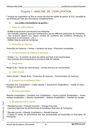 Professeur Mme ALAMI Introduction en Analyse Financière 
Portail des Etudiants d’Economie - 6 - 
© www.e-tahero.net – Z.M.F 
Chapitre 1 : ANALYSE DE L’EXPLOITATION 
L’analyse de l’exploitation se fera au moyen de l’état des soldes de gestion (E.S.G.) complété le 
cas échéant par l’état des informations complémentaires. 
I- Les soldes intermédiaires de gestion : 
1- Notion du chiffre d’affaires : 
- Reflète le dynamisme commercial d’une entreprise. 
- Son évolution intéresse aussi bien l’entrepreneur que les différents partenaires de l’entreprise. 
- Son évolution dépend d’un certain nombre de conditions (les conditions climatiques, la 
conjoncture, la concurrence …etc.). 
- Reflète l’état de santé de l’entreprise. 
2- Production de l’exercice : 
Production de l’exercice = Ventes + Variations de stock + Production immobilisée. 
3- La consommation de matières et fournitures : 
* Achats + ou – la variation de stock de matière première et de marchandises. 
* Son évolution doit correspondre en principe à celle de l’activité. 
4- Marge brute : 
Marge brute = Ventes de marchandises – Achats revendus de marchandises. 
5- Valeur ajoutée : 
Valeur Ajoutée = Margé Brute + Production de l’exercice – Consommation de l’exercice. 
6- Excédent brut d’exploitation (EBE) : 
Excédent brut d’exploitation = Valeur ajoutée + Subventions d’exploitation – Impôts et taxes – 
Charges du personnel. 
7- Résultat d’exploitation : 
Résultat d’exploitation = Excédent brut d’exploitation + Autres produits d’exploitation – Autres 
charges d’exploitation + Reprise d’exploitation – Dotation d’exploitation + Transfert de charges. 
8- Résultat financier et courant : 
* Résultat financier = Produits financiers – Charges financiers. 
Il permet d’apprécier les performances de la politique financière de l’entreprise. 
* Résultat courant = Résultat d’exploitation + Résultat financier. 
Il traduit le niveau de performance tant que commerciales qu’industrielles et financières de 
l’entreprise. 
 