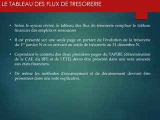 LE TABLEAU DES FLUX DE TRESORERIE
• Selon le syscoa révisé, le tableau des flux de trésorerie remplace le tableau
financier des emplois et ressources
• Il est présenté sur une seule page en partant de l’évolution de la trésorerie
du 1er janvier N et en arrivant au solde de trésorerie au 31 décembre N.
• Cependant le contenu des deux premières pages du TAFIRE (détermination
de la CAF, du BFE et de l’ÉTÉ) devra être présenté dans une note annexée
aux états financiers.
• De même les méthodes d’encaissement et de décaissement devront être
présentées dans une note explicative.
 