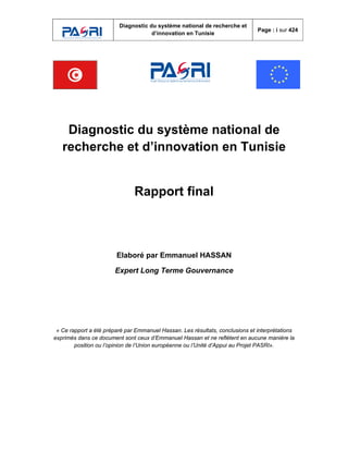 Diagnostic du système national de recherche et
d’innovation en Tunisie
Page : i sur 424
Diagnostic du système national de
recherche et d’innovation en Tunisie
Rapport final
Elaboré par Emmanuel HASSAN
Expert Long Terme Gouvernance
« Ce rapport a été préparé par Emmanuel Hassan. Les résultats, conclusions et interprétations
exprimés dans ce document sont ceux d’Emmanuel Hassan et ne reflètent en aucune manière la
position ou l’opinion de l’Union européenne ou l’Unité d’Appui au Projet PASRI».
 