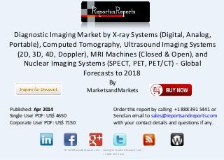Diagnostic Imaging Market by X-ray Systems (Digital, Analog,
Portable), Computed Tomography, Ultrasound Imaging Systems
(2D, 3D, 4D, Doppler), MRI Machines (Closed & Open), and
Nuclear Imaging Systems (SPECT, PET, PET/CT) - Global
Forecasts to 2018
By
MarketsandMarkets
© RnRMarketResearch.com ; sales@rnrmarketresearch.com ;
+1 888 391 5441
Published: Apr 2014
Single User PDF: US$ 4650
Corporate User PDF: US$ 7150
Order this report by calling +1 888 391 5441 or
Send an email to sales@reportsandreports.com
with your contact details and questions if any.
 