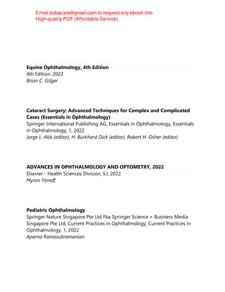 Equine Ophthalmology, 4th Edition
4th Edition, 2022
Brian C. Gilger
Cataract Surgery: Advanced Techniques for Complex and Complicated
Cases (Essentials in Ophthalmology)
Springer International Publishing AG, Essentials in Ophthalmology, Essentials
in Ophthalmology, 1, 2022
Jorge L. Alió (editor), H. Burkhard Dick (editor), Robert H. Osher (editor)
ADVANCES IN OPHTHALMOLOGY AND OPTOMETRY, 2022
Elsevier - Health Sciences Division, S.l, 2022
Myron Yanoff
Pediatric Ophthalmology
Springer Nature Singapore Pte Ltd Fka Springer Science + Business Media
Singapore Pte Ltd, Current Practices in Ophthalmology, Current Practices in
Ophthalmology, 1, 2022
Aparna Ramasubramanian
 