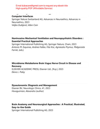 Policy, Identity, and Neurotechnology : The Neuroethics of Brain-
Computer Interfaces
Springer Nature Switzerland AG, Advances in Neuroethics, Advances in
Neuroethics, 2023
Veljko Dubljević; Allen Coin
Noninvasive Mechanical Ventilation and Neuropsychiatric Disorders :
Essential Practical Approaches
Springer International Publishing AG, Springer Nature, Cham, 2023
Antonio M. Esquinas, Andrea Fabbo, Filiz Koc, Agnieszka Prymus, Małgorzata
Farnik, (eds.)
Microbiome Metabolome Brain Vagus Nerve Circuit in Disease and
Recovery
ELSEVIER ACADEMIC PRESS, Elsevier Ltd., [N.p.], 2023
Elena L. Paley
Dysautonomia: Diagnosis and Management
Elsevier BV, Neurologic Clinics, 41, 2023
Hovaguimian, Alexandra (author)
Brain Anatomy and Neurosurgical Approaches : A Practical, Illustrated,
Easy-to-Use Guide
Springer International Publishing AG, 2023
 