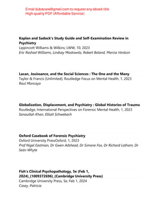 Kaplan and Sadock's Study Guide and Self-Examination Review in
Psychiatry
Lippincott Williams & Wilkins; LWW, 10, 2023
Eric Rashad Williams, Lindsay Moskowitz, Robert Boland, Marcia Verduin
Lacan, Jouissance, and the Social Sciences : The One and the Many
Taylor & Francis (Unlimited), Routledge Focus on Mental Health, 1, 2023
Raul Moncayo
Globalization, Displacement, and Psychiatry : Global Histories of Trauma
Routledge, International Perspectives on Forensic Mental Health, 1, 2023
Sanaullah Khan, Elliott Schwebach
Oxford Casebook of Forensic Psychiatry
Oxford University PressOxford, 1, 2023
Prof Nigel Eastman, Dr Gwen Adshead, Dr Simone Fox, Dr Richard Latham, Dr
Seán Whyte
Fish's Clinical Psychopathology, 5e (Feb 1,
2024)_(1009372696)_(Cambridge University Press)
Cambridge University Press, 5e, Feb 1, 2024
Casey, Patricia
 