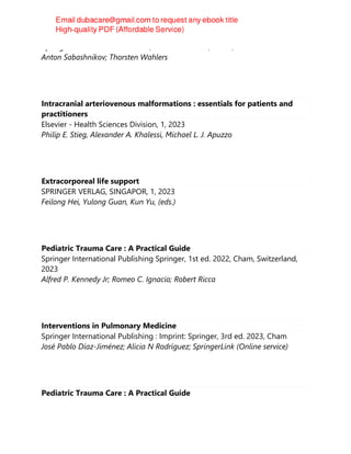 Springer Nature Switzerland AG, 1st edition 2023, Cham, 2023
Anton Sabashnikov; Thorsten Wahlers
Intracranial arteriovenous malformations : essentials for patients and
practitioners
Elsevier - Health Sciences Division, 1, 2023
Philip E. Stieg, Alexander A. Khalessi, Michael L. J. Apuzzo
Extracorporeal life support
SPRINGER VERLAG, SINGAPOR, 1, 2023
Feilong Hei, Yulong Guan, Kun Yu, (eds.)
Pediatric Trauma Care : A Practical Guide
Springer International Publishing Springer, 1st ed. 2022, Cham, Switzerland,
2023
Alfred P. Kennedy Jr; Romeo C. Ignacio; Robert Ricca
Interventions in Pulmonary Medicine
Springer International Publishing : Imprint: Springer, 3rd ed. 2023, Cham
José Pablo Díaz-Jiménez; Alicia N Rodríguez; SpringerLink (Online service)
Pediatric Trauma Care : A Practical Guide
 