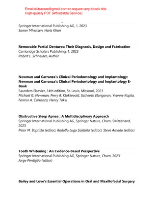 Orthodontic Evidence : A Q&A Handbook
Springer International Publishing AG, 1, 2023
Samer Mheissen, Haris Khan
Removable Partial Dentures: Their Diagnosis, Design and Fabrication
Cambridge Scholars Publishing, 1, 2023
Robert L. Schneider, Author
Newman and Carranza's Clinical Periodontology and Implantology:
Newman and Carranza's Clinical Periodontology and Implantology E-
Book
Saunders Elsevier, 14th edition, St. Louis, Missouri, 2023
Michael G. Newman, Perry R. Klokkevold, Satheesh Elangovan, Yvonne Kapila,
Fermin A. Carranza, Henry Takei
Obstructive Sleep Apnea : A Multidisciplinary Approach
Springer International Publishing AG, Springer Nature, Cham, Switzerland,
2023
Peter M. Baptista (editor), Rodolfo Lugo Saldaña (editor), Steve Amado (editor)
Tooth Whitening : An Evidence-Based Perspective
Springer International Publishing AG, Springer Nature, Cham, 2023
Jorge Perdigão (editor)
Bailey and Love's Essential Operations in Oral and Maxillofacial Surgery
 