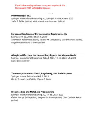 Sex and Gender Effects in Pharmacology (Handbook of Experimental
Pharmacology, 282)
Springer International Publishing AG, Springer Nature, Cham, 2023
Stella E. Tsirka (editor), Maricedes Acosta-Martinez (editor)
European Handbook of Dermatological Treatments, 4th
Springer; 4th ed. 2023 edition, 4, 2023
Andreas D. Katsambas (editor), Torello M. Lotti (editor), Clio Dessinioti (editor),
Angelo Massimiliano D'Erme (editor)
Allergic to Life : How the Human Body Rejects the Modern World
Springer International Publishing, 1st ed. 2024, 1st ed. 2023, US, 2023
Frank Lichtenberger
Xenotransplantation : Ethical, Regulatory, and Social Aspects
Springer Nature Switzerland AG, 1, 2023
Daniel J. Hurst; Luz Padilla; Wayne D. Paris
Breastfeeding and Metabolic Programming
Springer International Publishing AG, 1st ed. 2023, 2023
Özlem Naciye Şahin (editor), Despina D. Briana (editor), Gian Carlo Di Renzo
(editor)
 