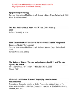 Epigenetic epidemiology
Springer International Publishing AG, Second edition, Cham, Switzerland, 2022
Karin B. Michels (editor)
The Real Anthony Fauci Book Tour-A True Crime Journey
2022
Robert F Kennedy Jr. et al
Local Government and the COVID-19 Pandemic: A Global Perspective
(Local and Urban Governance)
Springer International Publishing AG, Springer Nature, Cham, Switzerland,
2022
Carlos Nunes Silva (editor)
The Bodies of Others : The new authoritarians, Covid-19 and The war
against the human
All Seasons Press, First edition, Fort Lauderdale, FL, 2022
Naomi Wolf
Vitamin C : A 500-Year Scientific Biography From Scurvy to
Pseudoscience
Prometheus Books, An imprint of Globe Pequot, the trade division of The
Rowman & Littlefield Publishing Group, Inc, Rowman & Littlefield Publishing,
Landam, MD, 2022
 