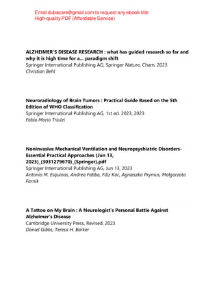 ALZHEIMER'S DISEASE RESEARCH : what has guided research so far and
why it is high time for a... paradigm shift
Springer International Publishing AG, Springer Nature, Cham, 2023
Christian Behl
Neuroradiology of Brain Tumors : Practical Guide Based on the 5th
Edition of WHO Classification
Springer International Publishing AG, 1st ed. 2023, 2023
Fabio Maria Triulzi
Noninvasive Mechanical Ventilation and Neuropsychiatric Disorders-
Essential Practical Approaches (Jun 13,
2023)_(3031279670)_(Springer).pdf
Springer International Publishing AG, Jun 13, 2023
Antonio M. Esquinas, Andrea Fabbo, Filiz Koc, Agnieszka Prymus, Małgorzata
Farnik
A Tattoo on My Brain : A Neurologist's Personal Battle Against
Alzheimer's Disease
Cambridge University Press, Revised, 2023
Daniel Gibbs, Teresa H. Barker
 