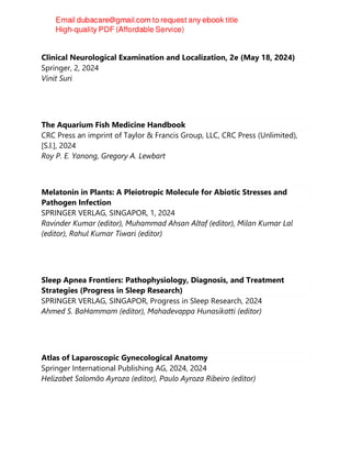 Clinical Neurological Examination and Localization, 2e (May 18, 2024)
Springer, 2, 2024
Vinit Suri
The Aquarium Fish Medicine Handbook
CRC Press an imprint of Taylor & Francis Group, LLC, CRC Press (Unlimited),
[S.l.], 2024
Roy P. E. Yanong, Gregory A. Lewbart
Melatonin in Plants: A Pleiotropic Molecule for Abiotic Stresses and
Pathogen Infection
SPRINGER VERLAG, SINGAPOR, 1, 2024
Ravinder Kumar (editor), Muhammad Ahsan Altaf (editor), Milan Kumar Lal
(editor), Rahul Kumar Tiwari (editor)
Sleep Apnea Frontiers: Pathophysiology, Diagnosis, and Treatment
Strategies (Progress in Sleep Research)
SPRINGER VERLAG, SINGAPOR, Progress in Sleep Research, 2024
Ahmed S. BaHammam (editor), Mahadevappa Hunasikatti (editor)
Atlas of Laparoscopic Gynecological Anatomy
Springer International Publishing AG, 2024, 2024
Helizabet Salomão Ayroza (editor), Paulo Ayroza Ribeiro (editor)
 