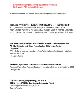 Shannon C Miller; Sharon Levy; Richard N Rosenthal; Andrew J Saxon; Jeanette
M Tetrault; Sarah E Wakeman; American Society of Addiction Medicine
Tasman’s Psychiatry, 5e (Sep 26, 2024)_(3030513653)_(Springer).pdf
Springer Nature Switzerland AG, Springer Nature Reference, 5, 2024
Allan Tasman, Michelle B. Riba, Renato D. Alarcón, César A. Alfonso, Shigenobu
Kanba, Dusica Lecic-Tosevski, David M. Ndetei, Chee H. Ng, Thomas G. Schulze
The Neurodiversity Edge : The Essential Guide to Embracing Autism,
ADHD, Dyslexia, and Other Neurological Differences for Any
Organization
Wiley & Sons, Incorporated, John, John Wiley & Sons, Inc. (trade), Hoboken,
New Jersey, 2024
Maureen Dunne
Madness, Psychiatry, and Empire in Postcolonial Literature
Palgrave Macmillan, Palgrave Studies in Literature, Science and Medicine, 2024
Chienyn Chi
Fish's Clinical Psychopathology, 5e (Feb 1,
2024)_(1009372696)_(Cambridge University Press)
Cambridge University Press, 5, 2024
Casey, Patricia
 