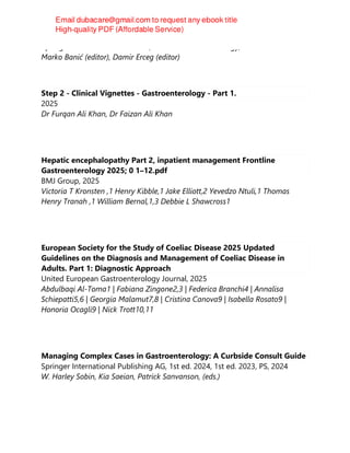 Springer Nature Switzerland AG, Clinical Gastroenterology, 2025
Marko Banić (editor), Damir Erceg (editor)
Step 2 - Clinical Vignettes - Gastroenterology - Part 1.
2025
Dr Furqan Ali Khan, Dr Faizan Ali Khan
Hepatic encephalopathy Part 2, inpatient management Frontline
Gastroenterology 2025; 0 1–12.pdf
BMJ Group, 2025
Victoria T Kronsten ,1 Henry Kibble,1 Jake Elliott,2 Yevedzo Ntuli,1 Thomas
Henry Tranah ,1 William Bernal,1,3 Debbie L Shawcross1
European Society for the Study of Coeliac Disease 2025 Updated
Guidelines on the Diagnosis and Management of Coeliac Disease in
Adults. Part 1: Diagnostic Approach
United European Gastroenterology Journal, 2025
Abdulbaqi Al-Toma1 | Fabiana Zingone2,3 | Federica Branchi4 | Annalisa
Schiepatti5,6 | Georgia Malamut7,8 | Cristina Canova9 | Isabella Rosato9 |
Honoria Ocagli9 | Nick Trott10,11
Managing Complex Cases in Gastroenterology: A Curbside Consult Guide
Springer International Publishing AG, 1st ed. 2024, 1st ed. 2023, PS, 2024
W. Harley Sobin, Kia Saeian, Patrick Sanvanson, (eds.)
 