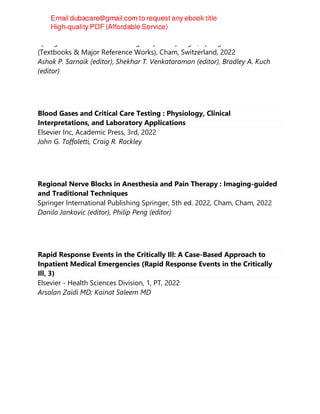 Springer International Publishing : Imprint: Springer, Springer Nature
(Textbooks & Major Reference Works), Cham, Switzerland, 2022
Ashok P. Sarnaik (editor), Shekhar T. Venkataraman (editor), Bradley A. Kuch
(editor)
Blood Gases and Critical Care Testing : Physiology, Clinical
Interpretations, and Laboratory Applications
Elsevier Inc, Academic Press, 3rd, 2022
John G. Toffaletti, Craig R. Rackley
Regional Nerve Blocks in Anesthesia and Pain Therapy : Imaging-guided
and Traditional Techniques
Springer International Publishing Springer, 5th ed. 2022, Cham, Cham, 2022
Danilo Jankovic (editor), Philip Peng (editor)
Rapid Response Events in the Critically Ill: A Case-Based Approach to
Inpatient Medical Emergencies (Rapid Response Events in the Critically
Ill, 3)
Elsevier - Health Sciences Division, 1, PT, 2022
Arsalan Zaidi MD; Kainat Saleem MD
 