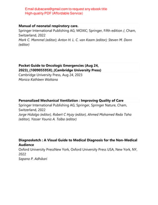 Manual of neonatal respiratory care.
Springer International Publishing AG; MOXIC; Springer, Fifth edition /, Cham,
Switzerland, 2022
Mark C. Mammel (editor); Anton H. L. C. van Kaam (editor); Steven M. Donn
(editor)
Pocket Guide to Oncologic Emergencies (Aug 24,
2023)_(100905595X)_(Cambridge University Press)
Cambridge University Press, Aug 24, 2023
Monica Kathleen Wattana
Personalized Mechanical Ventilation : Improving Quality of Care
Springer International Publishing AG; Springer, Springer Nature, Cham,
Switzerland, 2022
Jorge Hidalgo (editor), Robert C Hyzy (editor), Ahmed Mohamed Reda Taha
(editor), Yasser Younis A. Tolba (editor)
Diagnosketch : A Visual Guide to Medical Diagnosis for the Non-Medical
Audience
Oxford University PressNew York, Oxford University Press USA, New York, NY,
2022
Sapana P. Adhikari
 