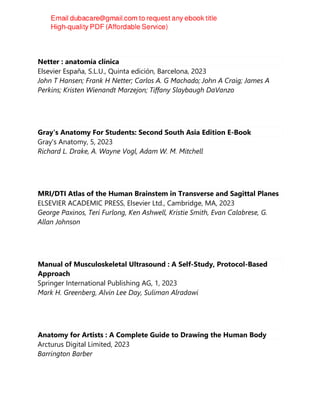 Netter : anatomía clínica
Elsevier España, S.L.U., Quinta edición, Barcelona, 2023
John T Hansen; Frank H Netter; Carlos A. G Machado; John A Craig; James A
Perkins; Kristen Wienandt Marzejon; Tiffany Slaybaugh DaVanzo
Gray's Anatomy For Students: Second South Asia Edition E-Book
Gray's Anatomy, 5, 2023
Richard L. Drake, A. Wayne Vogl, Adam W. M. Mitchell
MRI/DTI Atlas of the Human Brainstem in Transverse and Sagittal Planes
ELSEVIER ACADEMIC PRESS, Elsevier Ltd., Cambridge, MA, 2023
George Paxinos, Teri Furlong, Ken Ashwell, Kristie Smith, Evan Calabrese, G.
Allan Johnson
Manual of Musculoskeletal Ultrasound : A Self-Study, Protocol-Based
Approach
Springer International Publishing AG, 1, 2023
Mark H. Greenberg, Alvin Lee Day, Suliman Alradawi
Anatomy for Artists : A Complete Guide to Drawing the Human Body
Arcturus Digital Limited, 2023
Barrington Barber
 