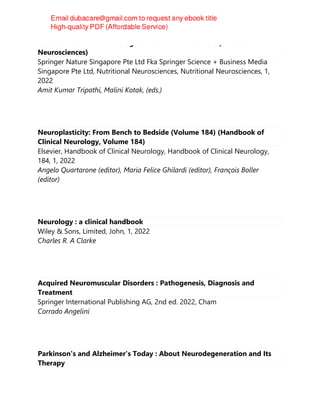 Gut Microbiome in Neurological Health and Disorders (Nutritional
Neurosciences)
Springer Nature Singapore Pte Ltd Fka Springer Science + Business Media
Singapore Pte Ltd, Nutritional Neurosciences, Nutritional Neurosciences, 1,
2022
Amit Kumar Tripathi, Malini Kotak, (eds.)
Neuroplasticity: From Bench to Bedside (Volume 184) (Handbook of
Clinical Neurology, Volume 184)
Elsevier, Handbook of Clinical Neurology, Handbook of Clinical Neurology,
184, 1, 2022
Angelo Quartarone (editor), Maria Felice Ghilardi (editor), François Boller
(editor)
Neurology : a clinical handbook
Wiley & Sons, Limited, John, 1, 2022
Charles R. A Clarke
Acquired Neuromuscular Disorders : Pathogenesis, Diagnosis and
Treatment
Springer International Publishing AG, 2nd ed. 2022, Cham
Corrado Angelini
Parkinson's and Alzheimer's Today : About Neurodegeneration and Its
Therapy
 