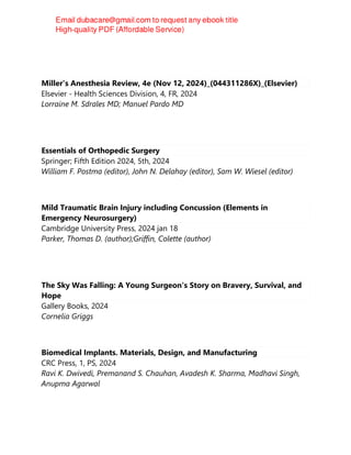 Miller's Anesthesia Review, 4e (Nov 12, 2024)_(044311286X)_(Elsevier)
Elsevier - Health Sciences Division, 4, FR, 2024
Lorraine M. Sdrales MD; Manuel Pardo MD
Essentials of Orthopedic Surgery
Springer; Fifth Edition 2024, 5th, 2024
William F. Postma (editor), John N. Delahay (editor), Sam W. Wiesel (editor)
Mild Traumatic Brain Injury including Concussion (Elements in
Emergency Neurosurgery)
Cambridge University Press, 2024 jan 18
Parker, Thomas D. (author);Griffin, Colette (author)
The Sky Was Falling: A Young Surgeon's Story on Bravery, Survival, and
Hope
Gallery Books, 2024
Cornelia Griggs
Biomedical Implants. Materials, Design, and Manufacturing
CRC Press, 1, PS, 2024
Ravi K. Dwivedi, Premanand S. Chauhan, Avadesh K. Sharma, Madhavi Singh,
Anupma Agarwal
 