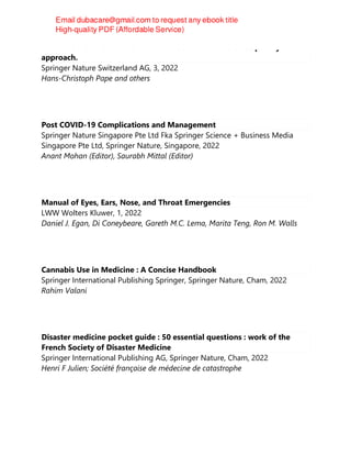 TEXTBOOK OF POLYTRAUMA MANAGEMENT : a multidisciplinary
approach.
Springer Nature Switzerland AG, 3, 2022
Hans-Christoph Pape and others
Post COVID-19 Complications and Management
Springer Nature Singapore Pte Ltd Fka Springer Science + Business Media
Singapore Pte Ltd, Springer Nature, Singapore, 2022
Anant Mohan (Editor), Saurabh Mittal (Editor)
Manual of Eyes, Ears, Nose, and Throat Emergencies
LWW Wolters Kluwer, 1, 2022
Daniel J. Egan, Di Coneybeare, Gareth M.C. Lema, Marita Teng, Ron M. Walls
Cannabis Use in Medicine : A Concise Handbook
Springer International Publishing Springer, Springer Nature, Cham, 2022
Rahim Valani
Disaster medicine pocket guide : 50 essential questions : work of the
French Society of Disaster Medicine
Springer International Publishing AG, Springer Nature, Cham, 2022
Henri F Julien; Société française de médecine de catastrophe
 