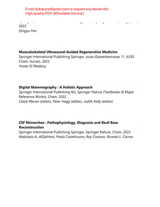 Springer ; Henan Science and Technology Press, Springer Nature, Singapore,
2022
Qingyu Fan
Musculoskeletal Ultrasound-Guided Regenerative Medicine
Springer International Publishing Springer, suise (Gewerbestrasse 11, 6330
Cham, Suisse), 2022
Yasser El Miedany
Digital Mammography : A Holistic Approach
Springer International Publishing AG, Springer Nature (Textbooks & Major
Reference Works), Cham, 2022
Claire Mercer (editor), Peter Hogg (editor), Judith Kelly (editor)
CSF Rhinorrhea : Pathophysiology, Diagnosis and Skull Base
Reconstruction
Springer International Publishing Springer, Springer Nature, Cham, 2022
Abdulaziz A. AlQahtani, Paolo Castelnuovo, Roy Casiano, Ricardo L. Carrau
 