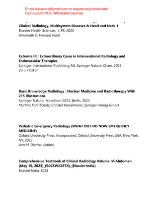 Comprehensive Textbook of Clinical Radiology, Volume I: Principles of
Clinical Radiology, Multisystem Diseases & Head and Neck 1
Elsevier Health Sciences, 1, PS, 2023
Amarnath C; Hemant Patel
Extreme IR : Extraordinary Cases in Interventional Radiology and
Endovascular Therapies
Springer International Publishing AG, Springer Nature, Cham, 2023
Ziv J. Haskal
Basic Knowledge Radiology : Nuclear Medicine and Radiotherapy With
215 Illustrations
Springer Nature, 1st edition 2023, Berlin, 2023
Martina Kahl-Scholz; Christel Vockelmann; Springer-Verlag GmbH
Pediatric Emergency Radiology (WHAT DO I DO NOW EMERGENCY
MEDICINE)
Oxford University Press, Incorporated, Oxford University Press USA, New York,
NY, 2023
Ann M. Dietrich (editor)
Comprehensive Textbook of Clinical Radiology Volume IV-Abdomen
(May 15, 2023)_(B0C5WX2F7X)_(Elsevier India)
Elsevier India, 2023
 