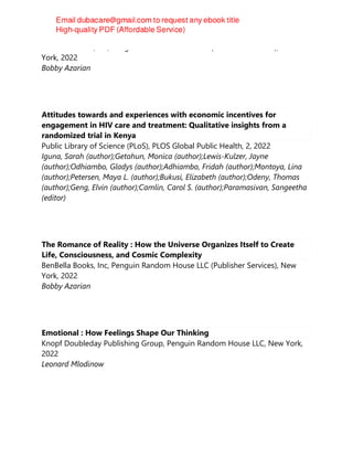 BenBella Books, Inc, Penguin Random House LLC (Publisher Services), New
York, 2022
Bobby Azarian
Attitudes towards and experiences with economic incentives for
engagement in HIV care and treatment: Qualitative insights from a
randomized trial in Kenya
Public Library of Science (PLoS), PLOS Global Public Health, 2, 2022
Iguna, Sarah (author);Getahun, Monica (author);Lewis-Kulzer, Jayne
(author);Odhiambo, Gladys (author);Adhiambo, Fridah (author);Montoya, Lina
(author);Petersen, Maya L. (author);Bukusi, Elizabeth (author);Odeny, Thomas
(author);Geng, Elvin (author);Camlin, Carol S. (author);Paramasivan, Sangeetha
(editor)
The Romance of Reality : How the Universe Organizes Itself to Create
Life, Consciousness, and Cosmic Complexity
BenBella Books, Inc, Penguin Random House LLC (Publisher Services), New
York, 2022
Bobby Azarian
Emotional : How Feelings Shape Our Thinking
Knopf Doubleday Publishing Group, Penguin Random House LLC, New York,
2022
Leonard Mlodinow
 