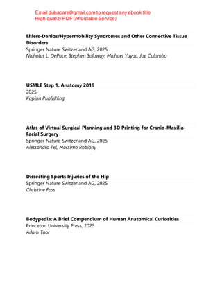 Ehlers-Danlos/Hypermobility Syndromes and Other Connective Tissue
Disorders
Springer Nature Switzerland AG, 2025
Nicholas L. DePace, Stephen Soloway, Michael Yayac, Joe Colombo
USMLE Step 1. Anatomy 2019
2025
Kaplan Publishing
Atlas of Virtual Surgical Planning and 3D Printing for Cranio-Maxillo-
Facial Surgery
Springer Nature Switzerland AG, 2025
Alessandro Tel, Massimo Robiony
Dissecting Sports Injuries of the Hip
Springer Nature Switzerland AG, 2025
Christine Foss
Bodypedia: A Brief Compendium of Human Anatomical Curiosities
Princeton University Press, 2025
Adam Taor
 