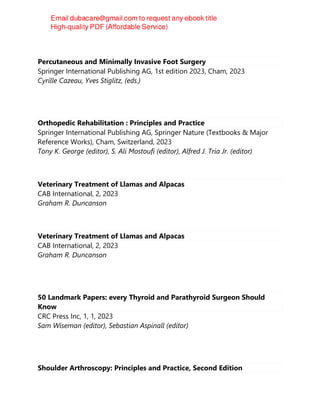 Percutaneous and Minimally Invasive Foot Surgery
Springer International Publishing AG, 1st edition 2023, Cham, 2023
Cyrille Cazeau, Yves Stiglitz, (eds.)
Orthopedic Rehabilitation : Principles and Practice
Springer International Publishing AG, Springer Nature (Textbooks & Major
Reference Works), Cham, Switzerland, 2023
Tony K. George (editor), S. Ali Mostoufi (editor), Alfred J. Tria Jr. (editor)
Veterinary Treatment of Llamas and Alpacas
CAB International, 2, 2023
Graham R. Duncanson
Veterinary Treatment of Llamas and Alpacas
CAB International, 2, 2023
Graham R. Duncanson
50 Landmark Papers: every Thyroid and Parathyroid Surgeon Should
Know
CRC Press Inc, 1, 1, 2023
Sam Wiseman (editor), Sebastian Aspinall (editor)
Shoulder Arthroscopy: Principles and Practice, Second Edition
 