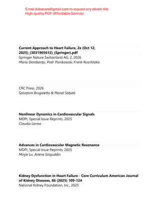 Current Approach to Heart Failure, 2e (Oct 12,
2025)_(3031965612)_(Springer).pdf
Springer Nature Switzerland AG, 2, 2026
Maria Dorobanţu, Piotr Ponikowski, Frank Ruschitzka
CRC Press, 2026
Salvatore Brugaletta & Manel Sabaté
Nonlinear Dynamics in Cardiovascular Signals
MDPI, Special Issue Reprints, 2025
Claudia Lerma
Advances in Cardiovascular Magnetic Resonance
MDPI, Special Issue Reprints, 2025
Minjie Lu, Arlene Sirajuddin
Kidney Dysfunction in Heart Failure - Core Curriculum American Journal
of Kidney Diseases, 86 (2025) 109-124
National Kidney Foundation, Inc., 2025
 