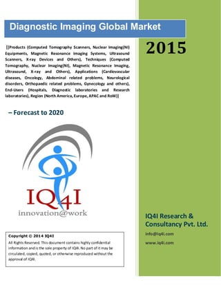 2015
IQ4I Research &
Consultancy Pvt. Ltd.
info@iq4i.com
www.iq4i.com
Diagnostic Imaging Global Market
– Forecast to 2020
Copyright © 2014 IQ4I
All Rights Reserved. This document contains highly confidential
information andis the sole property of IQ4I.No part of it may be
circulated, copied, quoted, or otherwise reproduced without the
approval of IQ4I.
[[Products (Computed Tomography Scanners, Nuclear Imaging(NI)
Equipments, Magnetic Resonance Imaging Systems, Ultrasound
Scanners, X-ray Devices and Others), Techniques (Computed
Tomography, Nuclear Imaging(NI), Magnetic Resonance Imaging,
Ultrasound, X-ray and Others), Applications (Cardiovascular
diseases, Oncology, Abdominal related problems, Neurological
disorders, Orthopaedic related problems, Gynecology and others),
End-Users (Hospitals, Diagnostic laboratories and Research
laboratories), Region (North America, Europe, APAC and RoW)]
 