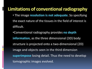 Limitations of conventional radiography
• The image resolution is not adequate. So specifying
the exact nature of the tissues in the field of interest is
difficult.

•Conventional radiography provides no depth
information, as the three dimensional (3D) body
structure is projected onto a two-dimensional (2D)
image and objects seen in the third dimension

superimpose losing detail. Thus the need to develop
tomographic images evolved.

 