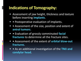 Indications of Tomography:
 Assessment of jaw height, thickness and texture
before inserting implants.
 • Postoperative evaluation of implants.
 • Assessment of the size, position and extent of
antral tumors.
 • Evaluation of grossly comminuted facial
fractures to determine all the fracture sites.
 • Assessment of the extent of orbital blow-out
fractures.
 • As an additional investigation of the TMJ and
condylar head.

 
