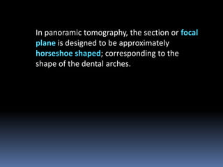 In panoramic tomography, the section or focal
plane is designed to be approximately
horseshoe shaped; corresponding to the
shape of the dental arches.

 