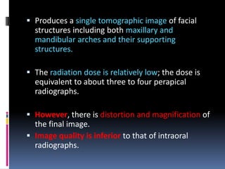  Produces a single tomographic image of facial
structures including both maxillary and
mandibular arches and their supporting
structures.
 The radiation dose is relatively low; the dose is
equivalent to about three to four perapical
radiographs.
 However, there is distortion and magnification of
the final image.
 Image quality is inferior to that of intraoral
radiographs.

 