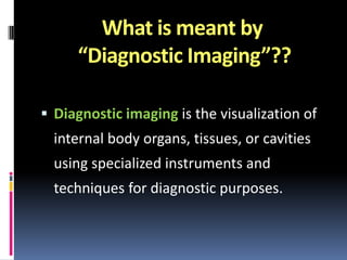 What is meant by
“Diagnostic Imaging”??
 Diagnostic imaging is the visualization of

internal body organs, tissues, or cavities
using specialized instruments and
techniques for diagnostic purposes.

 
