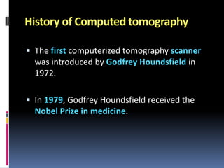 History of Computed tomography
 The first computerized tomography scanner

was introduced by Godfrey Houndsfield in
1972.
 In 1979, Godfrey Houndsfield received the

Nobel Prize in medicine.

 