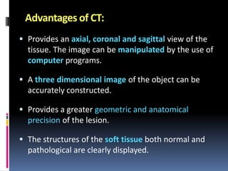 Advantages of CT:
 Provides an axial, coronal and sagittal view of the
tissue. The image can be manipulated by the use of

computer programs.
 A three dimensional image of the object can be
accurately constructed.
 Provides a greater geometric and anatomical
precision of the lesion.

 The structures of the soft tissue both normal and
pathological are clearly displayed.

 
