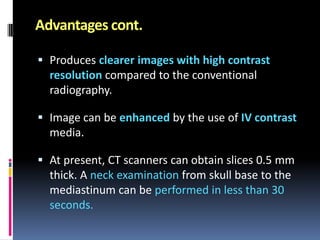 Advantages cont.
 Produces clearer images with high contrast
resolution compared to the conventional
radiography.
 Image can be enhanced by the use of IV contrast

media.
 At present, CT scanners can obtain slices 0.5 mm
thick. A neck examination from skull base to the

mediastinum can be performed in less than 30
seconds.

 