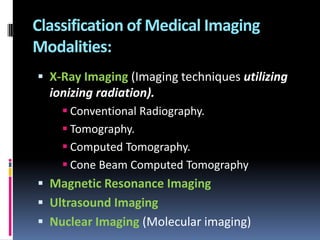 Classification of Medical Imaging
Modalities:
 X-Ray Imaging (Imaging techniques utilizing

ionizing radiation).
 Conventional Radiography.
 Tomography.
 Computed Tomography.
 Cone Beam Computed Tomography

 Magnetic Resonance Imaging
 Ultrasound Imaging
 Nuclear Imaging (Molecular imaging)

 