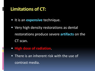 Limitations of CT:
 It is an expensive technique.

 Very high density restorations as dental

restorations produce severe artifacts on the

CT scan.
 High dose of radiation.
 There is an inherent risk with the use of

contrast media.

 