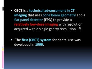  CBCT is a technical advancement in CT

imaging that uses cone beam geometry and a
flat panel detector (FPD) to provide a
relatively low-dose imaging with resolution
acquired with a single gantry revolution (17).
 The first (CBCT) system for dental use was
developed in 1999.

 