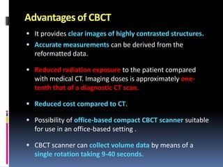 Advantages of CBCT
 It provides clear images of highly contrasted structures.
 Accurate measurements can be derived from the

reformatted data.
 Reduced radiation exposure to the patient compared

with medical CT. Imaging doses is approximately onetenth that of a diagnostic CT scan.
 Reduced cost compared to CT.
 Possibility of office-based compact CBCT scanner suitable

for use in an office-based setting .
 CBCT scanner can collect volume data by means of a

single rotation taking 9-40 seconds.

 