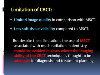 Limitation of CBCT:
 Limited image quality in comparison with MSCT.
 Less soft tissue visibility compared to MSCT.

But despite these limitations the use of MSCT
associated with much radiation in dentistry
should be avoided in cases where the imaging
ability of the CBCT technique is thought to be
adequate for diagnosis and treatment planning.

 