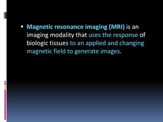  Magnetic resonance imaging (MRI) is an

imaging modality that uses the response of
biologic tissues to an applied and changing
magnetic field to generate images.

 