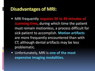 Disadvantages of MRI:
 MRI frequently requires 30 to 45 minutes of

scanning time, during which time the patient
must remain motionless, a process difficult for
sick patient to accomplish. Motion artifacts
are more frequently encountered than with
CT, although dental artifacts may be less
problematic.
 Unfortunately, MRI is one of the most
expensive imaging modalities.

 