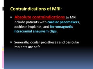Contraindications of MRI:


Absolute contraindications to MRI
include patients with cardiac pacemakers,
cochlear implants, and ferromagnetic
intracranial aneurysm clips.

 Generally, ocular prostheses and ossicular

implants are safe.

 