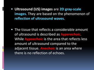  Ultrasound (US) images are 2D gray-scale
images. They are based on the phenomenon of
reflection of ultrasound waves.
 The tissue that reflects a considerable amount

of ultrasound is described as hyperechoic.
While hypoechoic is the area that reflects less
amount of ultrasound compared to the
adjacent tissue. Anechoic is an area where
there is no reflection of echoes.

 
