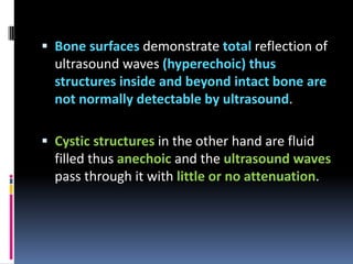  Bone surfaces demonstrate total reflection of

ultrasound waves (hyperechoic) thus
structures inside and beyond intact bone are
not normally detectable by ultrasound.
 Cystic structures in the other hand are fluid

filled thus anechoic and the ultrasound waves
pass through it with little or no attenuation.

 