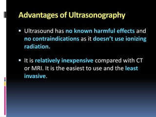 Advantages of Ultrasonography
 Ultrasound has no known harmful effects and

no contraindications as it doesn’t use ionizing
radiation.
 It is relatively inexpensive compared with CT

or MRI. It is the easiest to use and the least
invasive.

 