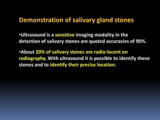 Demonstration of salivary gland stones
•Ultrasound is a sensitive imaging modality in the
detection of salivary stones are quoted accuracies of 90%.
•About 20% of salivary stones are radio-lucent on
radiography. With ultrasound it is possible to identify these
stones and to identify their precise location.

 