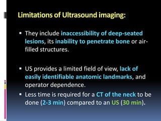Limitations of Ultrasound imaging:
 They include inaccessibility of deep-seated

lesions, its inability to penetrate bone or airfilled structures.
 US provides a limited field of view, lack of
easily identifiable anatomic landmarks, and
operator dependence.
 Less time is required for a CT of the neck to be

done (2-3 min) compared to an US (30 min).

 